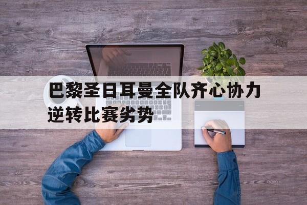 巴黎圣日耳曼全队齐心协力逆转比赛劣势的简单介绍